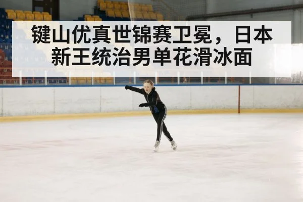 键山优真世锦赛卫冕，日本新王统治男单花滑冰面